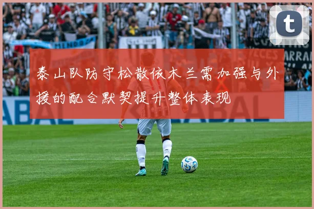 泰山队防守松散依木兰需加强与外援的配合默契提升整体表现