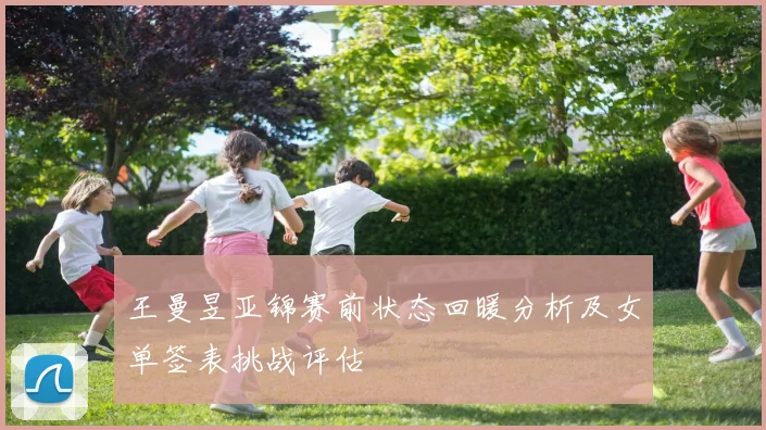王曼昱亚锦赛前状态回暖分析及女单签表挑战评估
