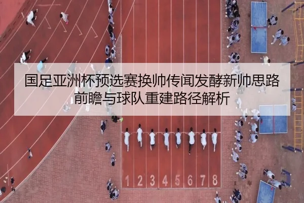 国足亚洲杯预选赛换帅传闻发酵新帅思路前瞻与球队重建路径解析