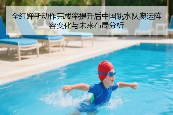 全红婵新动作完成率提升后中国跳水队奥运阵容变化与未来布局分析